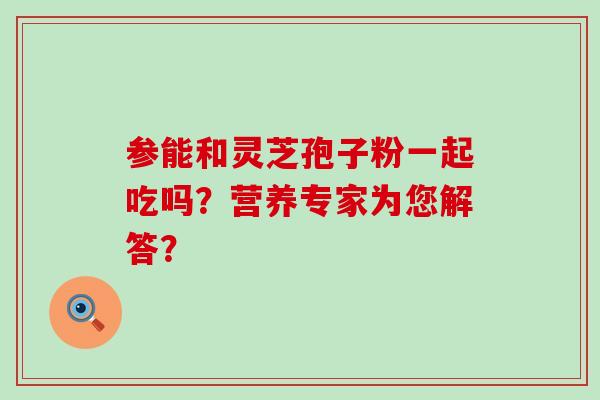 参能和灵芝孢子粉一起吃吗？营养专家为您解答？