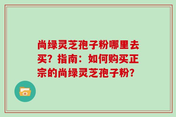 尚绿灵芝孢子粉哪里去买？指南：如何购买正宗的尚绿灵芝孢子粉？