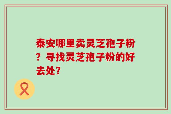 泰安哪里卖灵芝孢子粉？寻找灵芝孢子粉的好去处？