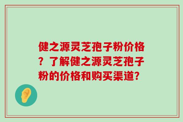 健之源灵芝孢子粉价格？了解健之源灵芝孢子粉的价格和购买渠道？