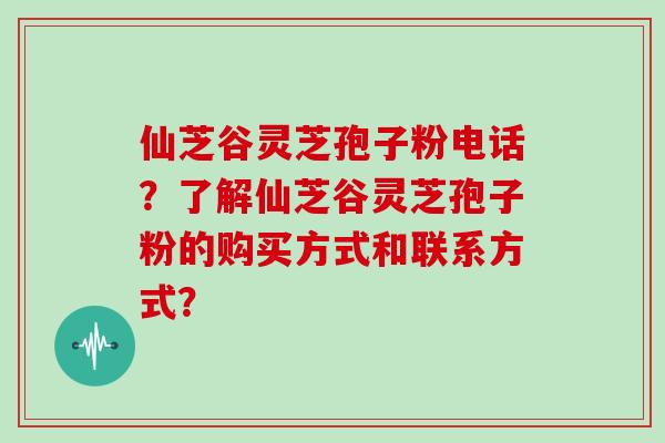 仙芝谷灵芝孢子粉电话？了解仙芝谷灵芝孢子粉的购买方式和联系方式？