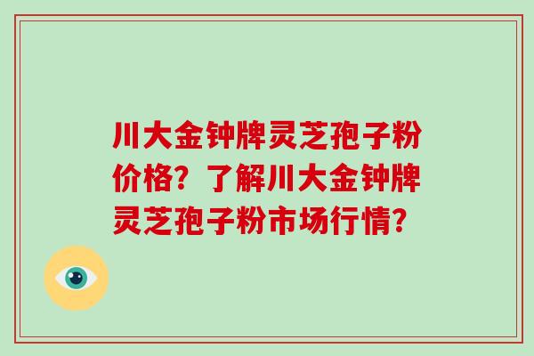 川大金钟牌灵芝孢子粉价格？了解川大金钟牌灵芝孢子粉市场行情？