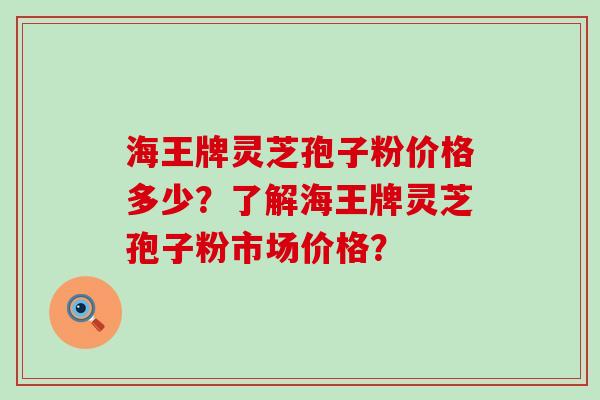 海王牌灵芝孢子粉价格多少？了解海王牌灵芝孢子粉市场价格？