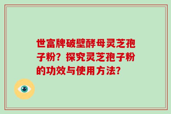 世富牌破壁酵母灵芝孢子粉？探究灵芝孢子粉的功效与使用方法？