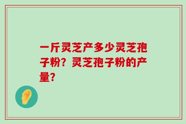 一斤灵芝产多少灵芝孢子粉？灵芝孢子粉的产量？