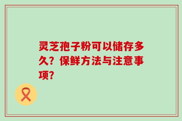 灵芝孢子粉可以储存多久？保鲜方法与注意事项？