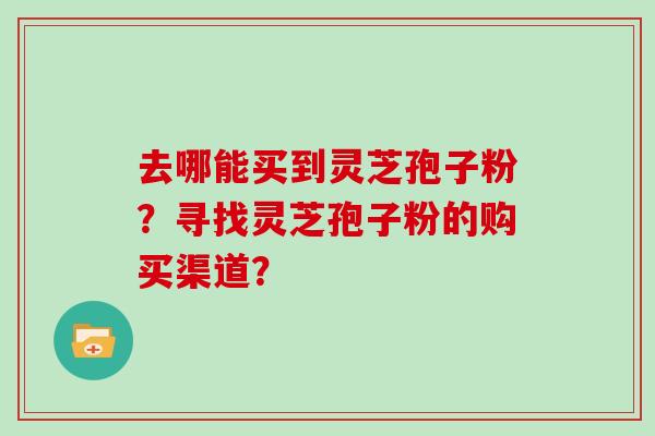 去哪能买到灵芝孢子粉？寻找灵芝孢子粉的购买渠道？