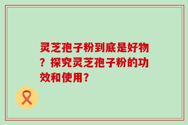 灵芝孢子粉到底是好物？探究灵芝孢子粉的功效和使用？