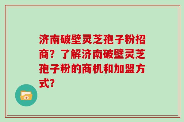 济南破壁灵芝孢子粉招商？了解济南破壁灵芝孢子粉的商机和加盟方式？