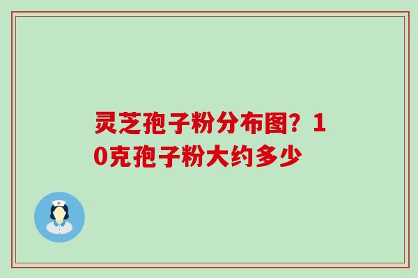 灵芝孢子粉分布图？10克孢子粉大约多少