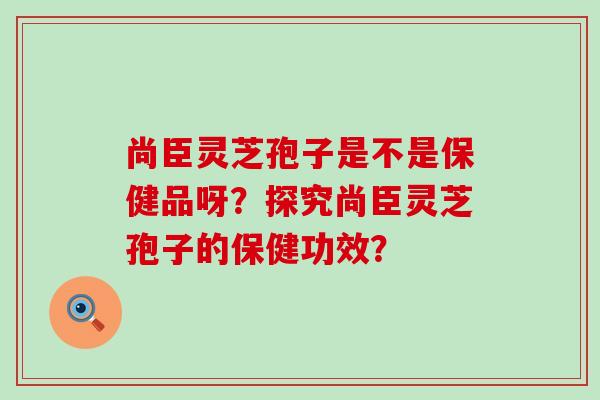 尚臣灵芝孢子是不是保健品呀？探究尚臣灵芝孢子的保健功效？