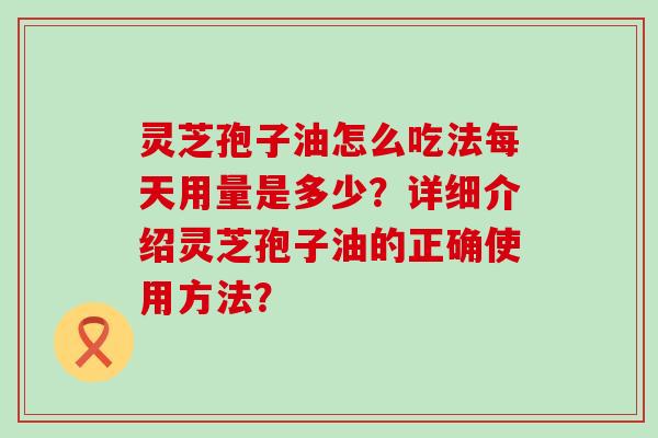 灵芝孢子油怎么吃法每天用量是多少？详细介绍灵芝孢子油的正确使用方法？