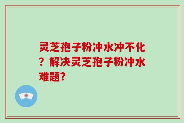 灵芝孢子粉冲水冲不化？解决灵芝孢子粉冲水难题？