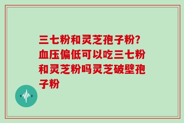 三七粉和灵芝孢子粉？偏低可以吃三七粉和灵芝粉吗灵芝破壁孢子粉