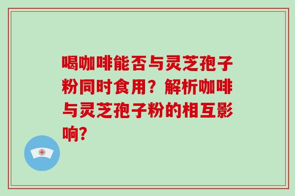 喝咖啡能否与灵芝孢子粉同时食用？解析咖啡与灵芝孢子粉的相互影响？