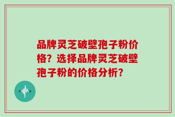 品牌灵芝破壁孢子粉价格？选择品牌灵芝破壁孢子粉的价格分析？