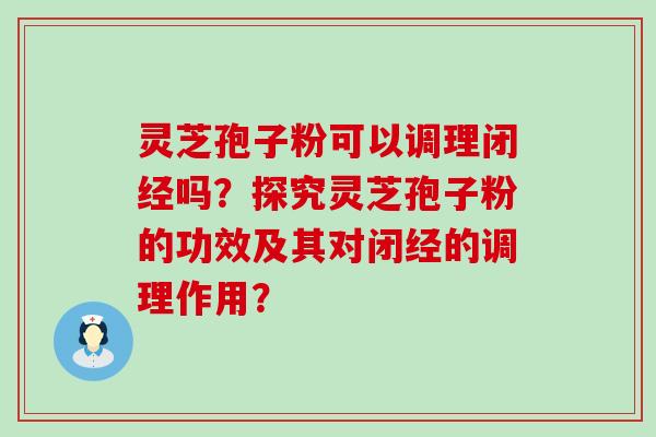 灵芝孢子粉可以调理闭经吗？探究灵芝孢子粉的功效及其对闭经的调理作用？