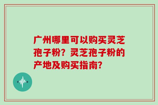 广州哪里可以购买灵芝孢子粉？灵芝孢子粉的产地及购买指南？