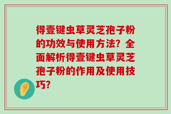 得壹键虫草灵芝孢子粉的功效与使用方法？全面解析得壹键虫草灵芝孢子粉的作用及使用技巧？