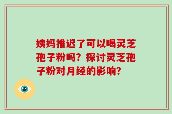 姨妈推迟了可以喝灵芝孢子粉吗？探讨灵芝孢子粉对的影响？