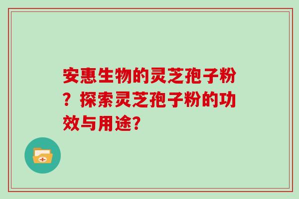 安惠生物的灵芝孢子粉？探索灵芝孢子粉的功效与用途？