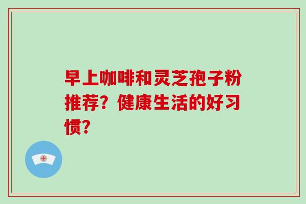 早上咖啡和灵芝孢子粉推荐？健康生活的好习惯？