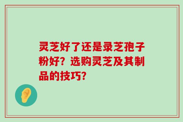 灵芝好了还是录芝孢子粉好？选购灵芝及其制品的技巧？