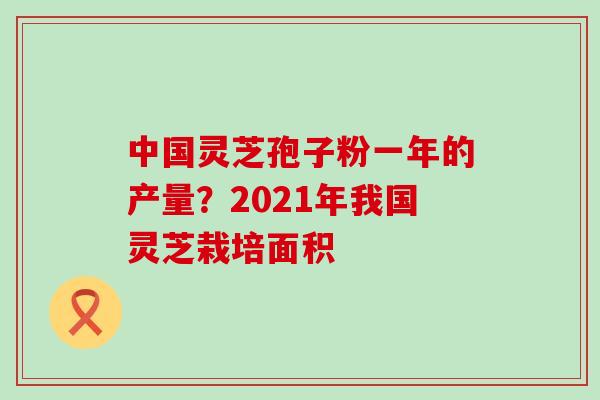 中国灵芝孢子粉一年的产量？2021年我国灵芝栽培面积