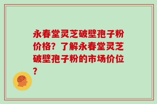 永春堂灵芝破壁孢子粉价格？了解永春堂灵芝破壁孢子粉的市场价位？