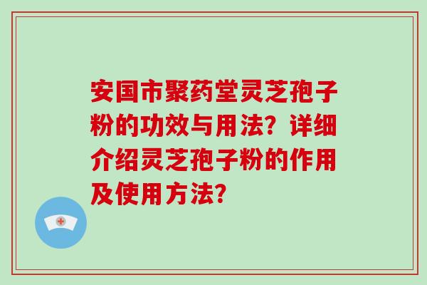 安国市聚药堂灵芝孢子粉的功效与用法？详细介绍灵芝孢子粉的作用及使用方法？