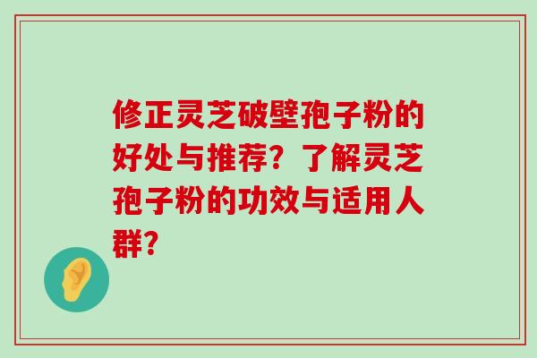 修正灵芝破壁孢子粉的好处与推荐？了解灵芝孢子粉的功效与适用人群？