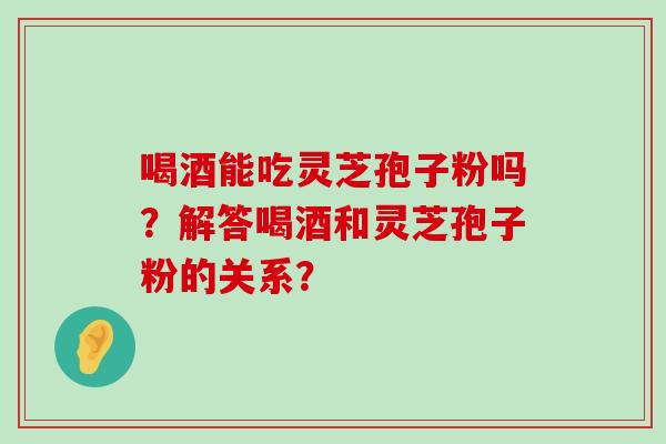 喝酒能吃灵芝孢子粉吗？解答喝酒和灵芝孢子粉的关系？