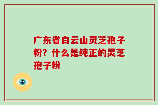 广东省白云山灵芝孢子粉？什么是纯正的灵芝孢子粉