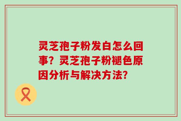 灵芝孢子粉发白怎么回事？灵芝孢子粉褪色原因分析与解决方法？