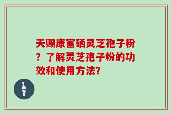 天赐康富硒灵芝孢子粉？了解灵芝孢子粉的功效和使用方法？