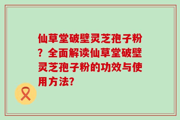 仙草堂破壁灵芝孢子粉？全面解读仙草堂破壁灵芝孢子粉的功效与使用方法？