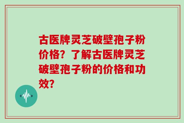 古医牌灵芝破壁孢子粉价格？了解古医牌灵芝破壁孢子粉的价格和功效？