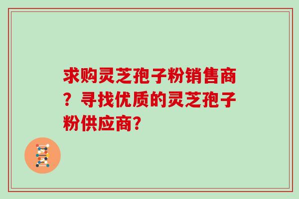 求购灵芝孢子粉销售商？寻找优质的灵芝孢子粉供应商？