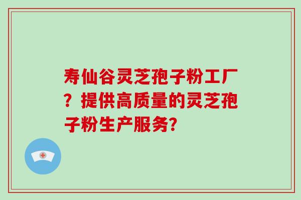 寿仙谷灵芝孢子粉工厂？提供高质量的灵芝孢子粉生产服务？