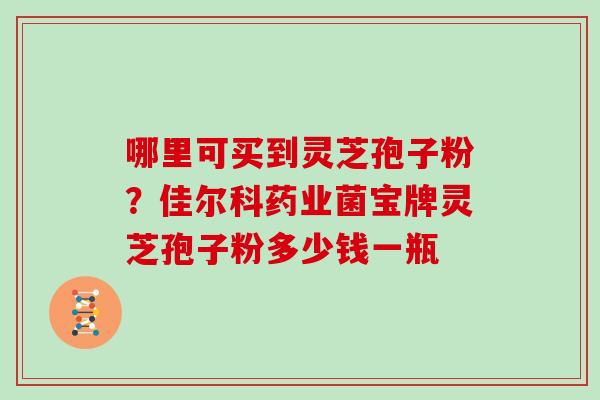 哪里可买到灵芝孢子粉？佳尔科药业菌宝牌灵芝孢子粉多少钱一瓶