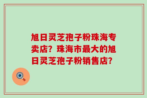 旭日灵芝孢子粉珠海专卖店？珠海市大的旭日灵芝孢子粉销售店？