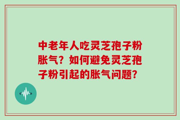 中老年人吃灵芝孢子粉胀气？如何避免灵芝孢子粉引起的胀气问题？