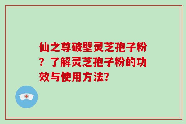 仙之尊破壁灵芝孢子粉？了解灵芝孢子粉的功效与使用方法？