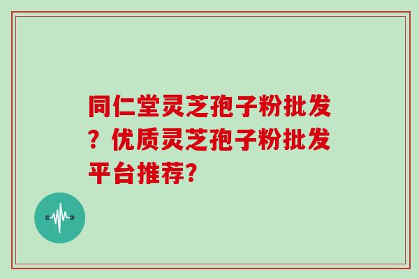 同仁堂灵芝孢子粉批发？优质灵芝孢子粉批发平台推荐？