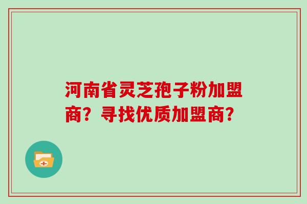 河南省灵芝孢子粉加盟商？寻找优质加盟商？