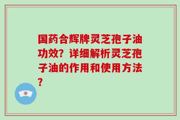 国药合辉牌灵芝孢子油功效？详细解析灵芝孢子油的作用和使用方法？