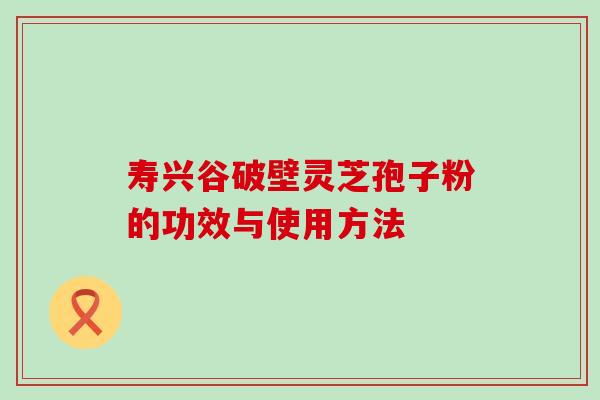 寿兴谷破壁灵芝孢子粉的功效与使用方法