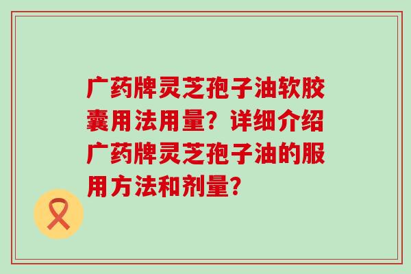 广药牌灵芝孢子油软胶囊用法用量？详细介绍广药牌灵芝孢子油的服用方法和剂量？