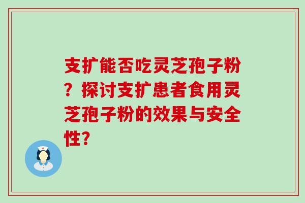 支扩能否吃灵芝孢子粉？探讨支扩患者食用灵芝孢子粉的效果与安全性？