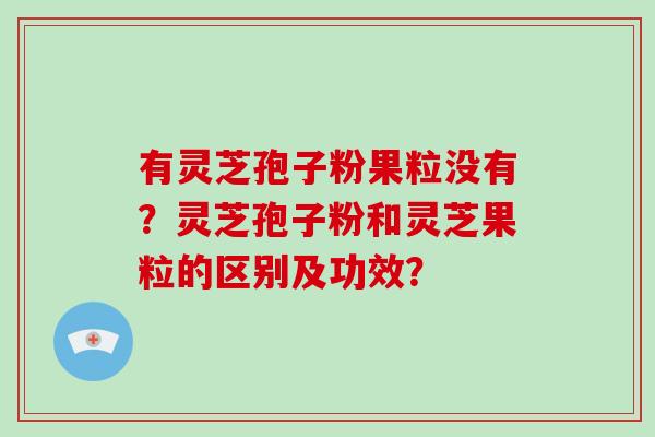 有灵芝孢子粉果粒没有？灵芝孢子粉和灵芝果粒的区别及功效？